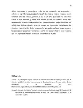 32

típicas promesas y concentrarse más en las realización de propuestas y
soluciones a problemas que cada día nos afectan más, la trata de personas puede
sonar un tema de película, pero no lo es, es un tema que cada vez toma más
fuerza a nivel nacional y nadie esta exento de ser una víctima, acaso será
necesario ser explotado sexualmente para poder entender a las personas que han
sufrido este delito y más aún, entender que es una denigración hacia la vida, los
derechos y sentimientos de las personas. Lo que podemos hacer es ponernos en
los zapatos de los demás y comenzar a luchar por los derechos de esas personas
que son explotadas no solo en México sino en todo el mundo.

Bibliografía.
Acceso a la justicia para mujeres víctimas de violencia sexual: La educación y la salud. (28 de
diciembre de 2011) Comisión Interamericana de Derechos Humanos. Primera edición. Online.
Recuperado

10

de

septiembre

de

2013.

http://www.oas.org/es/cidh/mujeres/docs/pdf/VIOLENCIASEXUALEducySalud.pdf
Campaña "Corazón Azul-México" contra la trata de personas finalista de los UN21 Awards. (2012)
Oficina de las Naciones Unidas contra la Droga y el Delito. Online, Recuperado 10 de
septiembre de 2013.

 