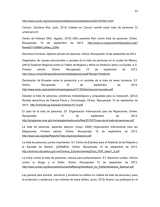 33
http://www.unodc.org/mexicoandcentralamerica/es/webstories/2012/UN21.html
Cancún, Quintana Roo. (julio, 2013) Instalan en Cancún comité sobre trata de personas. El
universal.com
Centro de Noticias ONU. (agosto, 2010) ONU presenta Plan contra trata de personas. Onlien.
Recuperado

10

de

septiembre

de

2013.

http://www.un.org/spanish/News/story.asp?

NewsID=19088#.UoRwp_l25Nv
Derechos Humanos, séptimo período de sesiones. Online. Recuperado 10 de septiembre de 2013.
Diagnóstico de causas estructurales y sociales de la trata de personas en la ciudad de México.
(2012) Coalición Regional contra el Tráfico de Mujeres y Niños en América Latina y el Caribe. A.C.
Primera

edición.

Online.

Recuperado

10

de

septiembre

de

2013.

http://issuu.com/politicaspublicas/docs/tratadepersonasdf?&origin=facebook
Declaración de Bruselas sobre la prevención y el combate de la trata de seres humanos. S.f.
Online.

Recuperado

10

de

septiembre

de

2013.

http://www.eclac.org/celade/noticias/paginas/2/11302/declaracion-brucelas.pdf
Estudiar la trata de personas, problemas metodológicos y propuestas para su resolución. (2012)
Revista electrónica de Ciencia Penal y Criminología. Online. Recuperado 10 de septiembre de
2013. http://criminet.ugr.es/recpc/14/recpc14-13.pdf
El caso de la trata de personas. S.f. Organización Internacional para las Migraciones. Online.
Recuperado

10

de

septiembre

de

2013.

http://programas.imer.gob.mx/arreglandoelmundo/files/2010/07/caso-de-la-trata-de-personas.pdf
La trata de personas, aspectos básicos. (mayo, 2006) Organización Internacional para las
Migraciones.

Primera

edición.

Online.

Recuperado

10

de

septiembre

de

2013.

http://www.oas.org/atip/Reports/Trata.Aspectos.Basicos.pdf
La trata de personas, puntos importantes. S.f. Centro de Estudios para el Adelanto de las Mujeres y
la Equidad de Género, (CEAMEG). Online. Recuperado 10 de septiembre de 2013.
http://archivos.diputados.gob.mx/Centros_Estudio/ceameg/Docs_PDF_trata/1_9.pdf
La lucha contra la trata de personas, manual para parlamentarios. S.f. Naciones Unidas, Oficina
contra

la

Droga

y

el

Delito.

Online.

Recuperado

10

de

septiembre

de

2013.

http://www.unodc.org/documents/humantrafficking/Handbook_for_Parliamentarians_Spanish.pdf
Ley general para prevenir, sancionar y erradicar los delitos en materia de trata de personas y para
la protección y asistencia a las víctimas de estos delitos. (junio, 2012) Nueva Ley publicada en el

 