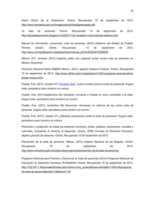 34
Diario

Oficial

de

la

Federación.

Online.

Recuperado

10

de

septiembre

de

2013.

http://www.inmujeres.gob.mx/images/stories/trata/lgeneralpse.pdf
La

trata

de

personas.

Online.

Recuperado

10

de

septiembre

de

2013.

http://latratadepersonas.blogspot.mx/2007/11/el-verdadero-cancundesde-adentro.html
Manual de información, prevención, trata de personas. (2013) Gobierno del Estado de Puebla.
Primera

edición.

Online.

Recuperado

10

de

septiembre

de

2013.

http://issuu.com/publicacion.catalogos/docs/manual_ok?e=6255437/2508528
México, D.F. (octubre, 2013) Expertos piden con urgencia luchar contra trata de personas en
México. Aciprensa.
Protocolo Nacional Alerta AMBER México. (2012, agosto) Gobierno Federal. Online. Recuperado
10 de septiembre de 2013. http://www.cdheh.org/v1/capacitacion/1233-programa-nacional-alertaamber-mexico.html
Puebla, Pué. (2013, octubre 07) “Corazón Azul”, lucha mundial contra la trata de personas. Angulo
siete, periodismo para construir en común.
Puebla, Pué. (2013,Septiembre 30) Ubicación convierte a Puebla en zona vulnerable a la trata.
Angulo siete, periodismo para construir en común.
Puebla, Pué. (2013, noviembre 06) Denuncian retrocesos en reforma de ley contra trata de
personas. Angulo siete, periodismo para construir en común.
Puebla, Pué. (2013, octubre 21) ¿Medidas preventivas contra la trata de personas? Angulo siete,
periodismo para construir en común.
Promoción y protección de todos los derechos humanos, civiles, políticos, económicos, sociales y
culturales, incluyendo el derecho al desarrollo. (Enero, 2008) Consejo de Derechos Humanos,
séptimo período de sesiones. Online. Recuperado 10 de septiembre de 2013.
Prevención de la trata de personas. (Marzo, 2013) Instituto Nacional de las Mujeres. Online.
Recuperado

10

de

septiembre

de

2013.

http://www.inmujeres.gob.mx/index.php/programas/prevencion-de-la-trata-de-personas
Programa Nacional para Prevenir y Sancionar la Trata de personas (2012) Programa Nacional de
Educación en Derechos Humanos (ProNalEDH) Online. Recuperado 10 de septiembre de 2013.
http://132.247.1.49/pronaledh/index.php?option=com_content&view=article&id=158%3Aprogramade-trata-de-personas&catid=13&Itemid=134

 