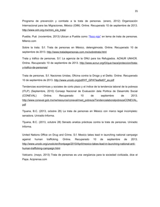 35
Programa de prevención y combate a la trata de personas. (enero, 2012) Organización
Internacional para las Migraciones, México (OIM). Online. Recuperado 10 de septiembre de 2013.
http://www.oim.org.mx/mini_s/a_trata/
Puebla, Pué. (noviembre, 2013) Ubican a Puebla como “foco rojo” en tema de trata de personas.
Milenio.com
Sobre la trata. S.f. Trata de personas en México, detengámosla. Online. Recuperado 10 de
septiembre de 2013. http://www.tratadepersonas.com.mx/sobretrata.html
Trata y tráfico de personas. S.f. La agencia de la ONU para los Refugiados. ACNUR UNHCR.
Online. Recuperado 10 de septiembre de 2013. http://www.acnur.org/t3/que-hace/proteccion/tratay-trafico-de-personas/
Trata de personas. S.f. Naciones Unidas, Oficina contra la Droga y el Delito. Online. Recuperado
10 de septiembre de 2013. http://www.unodc.org/pdf/HT_GPATleaflet07_es.pdf
Tendencias económicas y sociales de corto plazo y el índice de la tendencia laboral de la pobreza
(ITLP) (Septiembre, 2010) Consejo Nacional de Evaluación dela Política de Desarrollo Social
(CONEVAL)

Online.

Recuperado

10

de

septiembre

de

2013.

http://www.coneval.gob.mx/rw/resource/coneval/med_pobreza/TendencialaboralpobrezaCONEVAL.
pdf
Tijuana, B.C. (2013, octubre 28) La trata de personas en México con marco legal incompleto:
senadora. Uniradio Informa.
Tijuana, B.C. (2013, octubre 28) Senado analiza prácticas contra la trata de personas. Uniradio
Informa.
United Nations Office on Drug and Crime. S.f. Mexico takes lead in launching national campaign
against

human

trafficking.

Online.

Recuperado

10

de

septiembre

de

2013.

http://www.unodc.org/unodc/en/frontpage/2010/April/mexico-takes-lead-in-launching-national-antihuman-trafficking-campaign.html
Vaticano. (mayo, 2013) Trata de personas es una vergüenza para la sociedad civilizada, dice el
Papa. Aciprensa.com

 