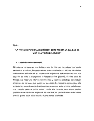 4

Título:
“LA TRATA DE PERSONAS EN MÉXICO, COMO AFECTA LA CALIDAD DE
VIDA Y LA VISIÓN DEL MUNDO”

1. Observación del fenómeno.
El tráfico de personas es una de las formas de vida más degradante que puede
existir en la actualidad, las personas que sufren este hecho no solo son explotadas
laboralmente, sino que en su mayoría son explotadas sexualmente lo cual nos
deja ver de facto la negligencia e incapacidad del gobierno, en este caso de
México para hacer una intervención inmediata y crear una estrategia para reducir
el número de personas que sufren por su estado. Es necesario, concientizar a la
sociedad en general acerca de este problema que nos atañe a todos, dejarles ver
que cualquier persona podría sufrirlo, y más aún, hacerles saber cómo pueden
prevenir en la medida de lo posible ser atacada por personas dedicadas a este
crimen, que no es un estilo de vida, mucho menos una moda.

 