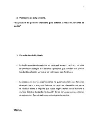 5

2. Planteamiento del problema.
“Incapacidad del gobierno mexicano para detener la trata de personas en
México”

3. Formulación de hipótesis.

•

La implementación de acciones por parte del gobierno mexicano permitirá
la formulación castigos más severos a personas que cometen este crimen,
brindando protección y ayuda a las víctimas de este fenómeno.

•

La creación de nuevas organizaciones no-gubernamentales que fomenten
el respeto hacia la integridad física de las personas y la concientización de
la sociedad sobre el impacto que puede llegar a tener a nivel nacional o
mundial debido a la rápida movilización de las personas que son víctimas
de este crimen. Permitirá eliminar o disminuir esta práctica.

Objetivo.

 