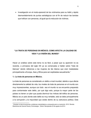 6

•

Investigación en el modo-operandi de los victimarios para su hábil y rápido
desmantelamiento de puntos estratégicos con el fin de reducir las bandas
que trafican con personas, al igual que la reducción de víctimas.

“LA TRATA DE PERSONAS EN MÉXICO, COMO AFECTA LA CALIDAD DE
VIDA Y LA VISIÓN DEL MUNDO”

Hacer un análisis sobre este tema no es fácil, a pesar que su aparición no es
reciente, a principios del siglo XX ya se comenzaba a hablar sobre “trata de
blancas” dando referencia a las mujeres de tés blanca que eran trasladadas
principalmente a Europa, Asia y África para ser explotadas sexualmente. 1
1.- La trata de personas en México.
La trata de personas es considerado un delito a nivel mundial, debido a que afecta
directamente la calidad de vida, los niveles de trata de personas en el mundo son
muy impresionantes, aunque con todo eso el mundo no se encuentra preparado
para contrarrestar este delito, por qué digo esto, porque la mayor parte de los
países no tienen un plan que pueda disminuir los índices del tráfico de personas.
México es un país donde este delito es muy rentable, esto se debe principalmente
a la corrupción y la impunidad que existe dentro de su estructura política. Este
1

Estudiar la trata de personas, problemas metodológicos y propuesta para su resolución. 2012. Revista
Electrónica de Ciencia Penal y Criminología. Online. Recuperado 25 de agosto de 2013.

 