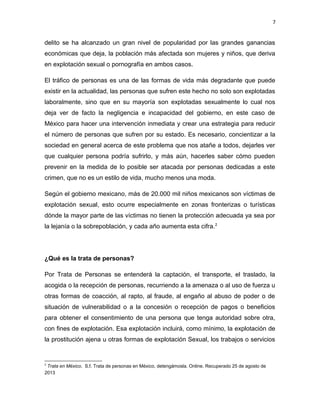 7

delito se ha alcanzado un gran nivel de popularidad por las grandes ganancias
económicas que deja, la población más afectada son mujeres y niños, que deriva
en explotación sexual o pornografía en ambos casos.
El tráfico de personas es una de las formas de vida más degradante que puede
existir en la actualidad, las personas que sufren este hecho no solo son explotadas
laboralmente, sino que en su mayoría son explotadas sexualmente lo cual nos
deja ver de facto la negligencia e incapacidad del gobierno, en este caso de
México para hacer una intervención inmediata y crear una estrategia para reducir
el número de personas que sufren por su estado. Es necesario, concientizar a la
sociedad en general acerca de este problema que nos atañe a todos, dejarles ver
que cualquier persona podría sufrirlo, y más aún, hacerles saber cómo pueden
prevenir en la medida de lo posible ser atacada por personas dedicadas a este
crimen, que no es un estilo de vida, mucho menos una moda.
Según el gobierno mexicano, más de 20.000 mil niños mexicanos son víctimas de
explotación sexual, esto ocurre especialmente en zonas fronterizas o turísticas
dónde la mayor parte de las víctimas no tienen la protección adecuada ya sea por
la lejanía o la sobrepoblación, y cada año aumenta esta cifra. 2

¿Qué es la trata de personas?
Por Trata de Personas se entenderá la captación, el transporte, el traslado, la
acogida o la recepción de personas, recurriendo a la amenaza o al uso de fuerza u
otras formas de coacción, al rapto, al fraude, al engaño al abuso de poder o de
situación de vulnerabilidad o a la concesión o recepción de pagos o beneficios
para obtener el consentimiento de una persona que tenga autoridad sobre otra,
con fines de explotación. Esa explotación incluirá, como mínimo, la explotación de
la prostitución ajena u otras formas de explotación Sexual, los trabajos o servicios

2

Trata en México. S.f. Trata de personas en México, detengámosla. Online. Recuperado 25 de agosto de
2013

 