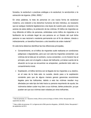 8

forzados, la esclavitud o practicas análogas a la esclavitud, la servidumbre o la
extracción de órganos. (ONU, 2000).3
En otras palabras, la trata de personas en una nueva forma de esclavitud
moderna, una violación a los derechos humanos de todo individuo, es necesario
que se castigue mediante legislaciones a las leyes de nuestro país, enjuiciar a los
autores de estos delitos y la protección de las víctimas. El tráfico de migrantes es
muy diferente al tráfico de personas, entiéndase como tráfico de migrantes a la
facilitación de la entrada ilegal de una persona en un Estado del cual dicha
persona no sea nacional o residente permanente con el fin de obtener, directa o
indirectamente, un beneficio financiero u otro beneficio de orden material. 4
En este tema debemos identificar las tres diferencias principales.
•

Consentimiento, en el tráfico de migrantes suele realizarse en condiciones
peligrosas o degradantes, pero aun con esto los migrantes consienten. Las
víctimas de la trata por el contrario, nunca consienten, o si lo hicieron fue al
principio, pero con el engaño o abuso del traficante y al darse cuenta de la
situación es la que se encuentran se arrepienten, perdiendo todo valor su
consentimiento inicial.

•

Explotación, el tráfico termina con la llegada de los migrantes a su destino,
en el caso de la trata esto no sucede, dando paso a la explotación
constante para que de alguna manera genere ganancias económicas
ilegales para los traficantes, debido a esto las víctimas resultan muy
afectadas por este tipo de trato hacia su persona requiriendo de ayuda, los
victimarios deben cuidar muy bien a sus víctimas, darles protección, ya que
pueden ser que sus víctimas sean robadas por otros traficantes.

3

Trata de personas. S.f. Naciones Unidas, Oficina contra la Droga y el Delito. Online. Recuperado 1 de
septiembre de 2013.
4

Trata y tráfico de personas. S.f. La Agencia de la ONU para los refugiados, (ACNUR). Online. Recuperado 1
de septiembre de 2013.

 