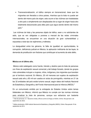 9

•

Transnacionalización, el tráfico siempre en transnacional, ósea que los
migrantes son llevados a otros países, mientras que la trata no puede ser
dentro del mismo país de origen, esto ocurre si las víctimas son trasladadas
a otro país o simplemente son desplazadas de su lugar de origen hacia otro
totalmente desconocido para ellos pero que sigue siendo dentro del mismo
país.5

Las víctimas de trata y las personas objeto de tráfico, sean o no solicitantes de
asilo, que se ven obligadas a ponerse a merced de las redes criminales
internacionales, se encuentran en una situación de gran vulnerabilidad y
expuestas a todo tipo de vejámenes y maltratos.
La desigualdad entre los géneros, la falta de igualdad en oportunidades, la
corrupción, deficiencia judicial en México, la aplicación ineficiente de las leyes, la
demanda de prostitución son factores que contribuyen al aumento de este delito.

México en el último año.
México está catalogado como fuente, tránsito y destino para la trata de personas
con fines de explotación sexual comercial y del trabajo forzado, donde los grupos
más vulnerables incluyen a mujeres, niños, indígenas y los migrantes que transitan
por el territorio nacional. En México, 20 mil menores son sujetos de explotación
sexual cada año y 85 mil son usados en actos de pornografía, mientras en 21 de
las 32 entidades del país existe turismo sexual, según datos del Instituto Nacional
de Estadística y Geografía y del Fondo Internacional para la Infancia (INEGI). 6
En un comunicado emitido por la embajada de Estados Unidos sobre temas
bilaterales con México, informó que México no cumple con las normas mínimas
para erradicar la trata de personas, aunque sus esfuerzos son bastante
5

Trata de personas. S.f. Naciones Unidas, Oficina contra la Droga y el Delito. Online. Recuperado 1 de
septiembre de 2013.
6

Delitos declarados. 2009 Instituto Nacional de Estadística y Geografía (INEGI). Online. Recuperado 18 de
septiembre de 2013.

 