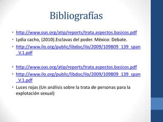 Bibliografías
• http://www.oas.org/atip/reports/trata.aspectos.basicos.pdf
• Lydia cacho, (2010).Esclavas del poder. México: Debate.
• http://www.ilo.org/public/libdoc/ilo/2009/109B09_139_span
_V.1.pdf
• http://www.oas.org/atip/reports/trata.aspectos.basicos.pdf
• http://www.ilo.org/public/libdoc/ilo/2009/109B09_139_span
_V.1.pdf
• Luces rojas (Un análisis sobre la trata de personas para la
explotación sexual)
 