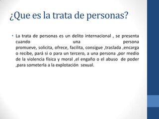 ¿Que es la trata de personas?
• La trata de personas es un delito internacional , se presenta
cuando una persona
promueve, solicita, ofrece, facilita, consigue ,traslada ,encarga
o recibe, pará si o para un tercero, a una persona ,por medio
de la violencia física y moral ,el engaño o el abuso de poder
,para someterla a la explotación sexual.
 