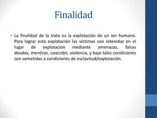 Finalidad
• La finalidad de la trata es la explotación de un ser humano.
Para lograr esta explotación las víctimas son retenidas en el
lugar de explotación mediante amenazas, falsas
deudas, mentiras, coacción, violencia, y bajo tales condiciones
son sometidas a condiciones de esclavitud/explotación.
 