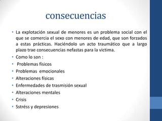 consecuencias
• La explotación sexual de menores es un problema social con el
que se comercia el sexo con menores de edad, que son forzados
a estas prácticas. Haciéndolo un acto traumático que a largo
plazo trae consecuencias nefastas para la victima.
• Como lo son :
• Problemas físicos
• Problemas emocionales
• Alteraciones físicas
• Enfermedades de trasmisión sexual
• Alteraciones mentales
• Crisis
• Sstréss y depresiones
 