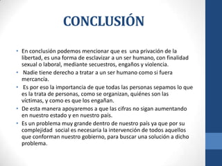 CONCLUSIÓN
• En conclusión podemos mencionar que es una privación de la
libertad, es una forma de esclavizar a un ser humano, con finalidad
sexual o laboral, mediante secuestros, engaños y violencia.
• Nadie tiene derecho a tratar a un ser humano como si fuera
mercancía.
• Es por eso la importancia de que todas las personas sepamos lo que
es la trata de personas, como se organizan, quiénes son las
víctimas, y como es que los engañan.
• De esta manera apoyaremos a que las cifras no sigan aumentando
en nuestro estado y en nuestro país.
• Es un problema muy grande dentro de nuestro país ya que por su
complejidad social es necesaria la intervención de todos aquellos
que conforman nuestro gobierno, para buscar una solución a dicho
problema.
 