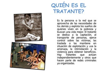 QUIÉN ES EL
TRATANTE?
Es la persona o la red que se
aprovecha de las necesidades de
los demás y explota los sueños de
quienes viven en la pobreza y
buscan una vida mejor. El tratante
se dedica a la captación, al
transporte de personas, ejerce
control sobre las víctimas, las
traslada o las mantiene en
situación de explotación y usa la
amenaza, la intimidación y la
violencia para obtener beneficios.
Hay Tratantes que actúan
independientemente y otros que
hacen parte de redes criminales
ya organizadas.
 