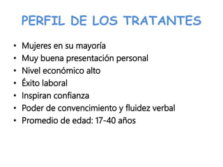 PERFIL DE LOS TRATANTES
• Mujeres en su mayoría
• Muy buena presentación personal
• Nivel económico alto
• Éxito laboral
• Inspiran confianza
• Poder de convencimiento y fluidez verbal
• Promedio de edad: 17-40 años
 