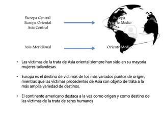 • Las víctimas de la trata de Asia oriental siempre han sido en su mayoría
mujeres tailandesas
• Europa es el destino de víctimas de los más variados puntos de origen,
mientras que las víctimas procedentes de Asia son objeto de trata a la
más amplia variedad de destinos.
• El continente americano destaca a la vez como origen y como destino de
las víctimas de la trata de seres humanos
Europa Central
Europa Oriental
Asia Central
Asia Meridional
Europa
Oriente Medio
Oriente Medio
 