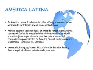 AMERICA LATINA
• En América Latina, 2 millones de niñas, niños y adolescentes son
víctimas de explotación sexual, comercial o laboral.
• México ocupa el segundo lugar en Trata de Personas en América
Latina y el Caribe la mayoría de las víctimas tratadas en el país
son extranjeras, especialmente para la explotación sexual
comercial son provenientes de América Central, particularmente
Guatemala, Honduras, y El Salvador.
• Venezuela, Paraguay, Puerto Rico, Colombia, Ecuador, Brasil y
Perú son principales exportadores de personas.
 