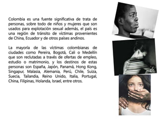 Colombia es una fuente significativa de trata de
personas, sobre todo de niños y mujeres que son
usados para explotación sexual además, el país es
una región de tránsito de víctimas provenientes
de China, Ecuador y de otros países andinos.
La mayoría de las víctimas colombianas de
ciudades como Pereira, Bogotá, Cali o Medellín
que son reclutadas a través de ofertas de empleo,
estudio o matrimonio, y los destinos de estas
personas son España, Japón, Panamá, Hong Kong,
Singapur, Malasia, Alemania, Perú, Chile, Suiza,
Suecia, Tailandia, Reino Unido, Italia, Portugal,
China, Filipinas, Holanda, Israel, entre otros.
 