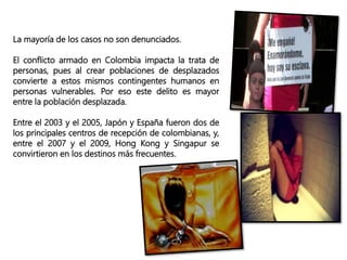 La mayoría de los casos no son denunciados.
El conflicto armado en Colombia impacta la trata de
personas, pues al crear poblaciones de desplazados
convierte a estos mismos contingentes humanos en
personas vulnerables. Por eso este delito es mayor
entre la población desplazada.
Entre el 2003 y el 2005, Japón y España fueron dos de
los principales centros de recepción de colombianas, y,
entre el 2007 y el 2009, Hong Kong y Singapur se
convirtieron en los destinos más frecuentes.
 