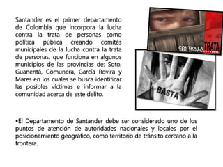 Santander es el primer departamento
de Colombia que incorpora la lucha
contra la trata de personas como
política pública creando comités
municipales de la lucha contra la trata
de personas, que funciona en algunos
municipios de las provincias de: Soto,
Guanentá, Comunera, García Rovira y
Mares en los cuales se busca identificar
las posibles víctimas e informar a la
comunidad acerca de este delito.
El Departamento de Santander debe ser considerado uno de los
puntos de atención de autoridades nacionales y locales por el
posicionamiento geográfico, como territorio de tránsito cercano a la
frontera.
 