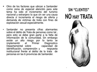  Otro de los factores que ubican a Santander
como zona de especial atención para este
tema ha sido el incremento del turismo
nacional y extranjero lo que sin ser una causa
directa si incrementa el riesgo de oferta y
demanda de víctimas de trata con fines de
explotación sexual especialmente.
• Santander no presenta cifras alarmantes
sobre el delito de Trata de personas como tal ,
pero esto se debe gran parte a la falta de
información de la comunidad, Sin embargo
existe un alto riesgo por lo tanto se
implementó el Primer Diagnostico
Departamental sobre capacidad de
identificación, comprensión y respuesta
institucional frente al delito de la trata de
personas en las 6 provincias de Santander.
 