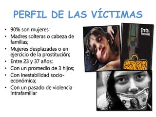 PERFIL DE LAS VÍCTIMAS
• 90% son mujeres
• Madres solteras o cabeza de
familias;
• Mujeres desplazadas o en
ejercicio de la prostitución;
• Entre 23 y 37 años;
• Con un promedio de 3 hijos;
• Con Inestabilidad socio-
económica;
• Con un pasado de violencia
intrafamiliar
 