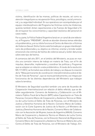 antonela c. ghezzi
100
víctima, identificación de las mismas, políticas de rescate, así como su
atención integral para su recuperación física, psicológica, social y emocio-
nal, y su seguridad individual. En sus operativos son acompañadas por el
equipo interdisciplinario del Programa las Víctimas contra las Violencias,
quienes también dictan capacitaciones a las Fuerzas de Seguridad a fin
de enriquecer los conocimientos y capacidad resolutiva del personal en
casos reales.
Por su parte, la Policía Federal Argentina lanzó en un canal de aire televisi-
vo, el Programa “PREVENIR”, donde se abordan diversos temas referidos
a la problemática, y en su órbita funciona el Centro de Atención a Víctimas
de Violencia Sexual. Dicho Centro está formado por un grupo interdiscipli-
nario de profesionales y su objetivo es informar, orientar y brindar sostén
emocional a las víctimas de hechos de violencia sexual y recibir denuncias
sobre este tipo de hechos.
A comienzos del año 2011, en el ámbito del Ministerio, se puso en mar-
cha una comisión interna de trabajo en materia de Trata, con el fin de
impulsar, desarrollar, implementar y coordinar las políticas y Programas
que se adoptan en relación a esta problemática. A través de la resolución
MS 171/2012, se formalizó ese ámbito de trabajo y se dispuso la creación
de la “Mesa permanente de coordinación interadministrativa sobre el de-
lito de Trata de Personas”, que se reúne periódicamente y se integra por
funcionarios de las distintas dependencias del Ministerio que trabajan
sobre la temática.
El Ministerio de Seguridad suscribió también una serie de Acuerdos de
Cooperación Interinstitucional con relación al delito referido, que se de-
tallan seguidamente: Convenio de Asistencia y Colaboración con el Mi-
nisterio Público Fiscal de la Nación (MPF) sobre Capacitación en Trata de
Personas; Convenio Marco de Cooperación y Asistencia Técnica en Mate-
ria de Lucha Contra el Delito de Trata de Personas, con el Ministerio de
Justicia y Derechos Humanos de la Nación; Convenio Marco de Colabo-
ración con la Corte Suprema de Justicia de la Nación y el Ministerio de
Justicia y Derechos Humanos de la Nación; Convenio Marco de Colabora-
ción con la Asociación de Mujeres Jueces de Argentina (AMJA); Convenio
Marco de Cooperación y Asistencia Técnica en Materia de Lucha Contra
el Delito de Trata de Personas, con la Dirección Nacional de Migraciones;
Convenio Marco de Cooperación y Asistencia Técnica en Materia de Lucha
Contra el Delito de Trata de Personas, con el Ministerio de Trabajo, Em-
 