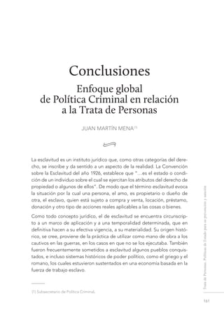 161
TratadePersonas.PolíticasdeEstadoparasuprevenciónysanción
Conclusiones
Enfoque global
de Política Criminal en relación
a la Trata de Personas
JUAN MARTÍN MENA (1)
•
La esclavitud es un instituto jurídico que, como otras categorías del dere-
cho, se inscribe y da sentido a un aspecto de la realidad. La Convención
sobre la Esclavitud del año 1926, establece que “…es el estado o condi-
ción de un individuo sobre el cual se ejercitan los atributos del derecho de
propiedad o algunos de ellos”. De modo que el término esclavitud evoca
la situación por la cual una persona, el amo, es propietario o dueño de
otra, el esclavo, quien está sujeto a compra y venta, locación, préstamo,
donación y otro tipo de acciones reales aplicables a las cosas o bienes.
Como todo concepto jurídico, el de esclavitud se encuentra circunscrip-
to a un marco de aplicación y a una temporalidad determinada, que en
definitiva hacen a su efectiva vigencia, a su materialidad. Su origen histó-
rico, se cree, proviene de la práctica de utilizar como mano de obra a los
cautivos en las guerras, en los casos en que no se los ejecutaba. También
fueron frecuentemente sometidos a esclavitud algunos pueblos conquis-
tados, e incluso sistemas históricos de poder político, como el griego y el
romano, los cuales estuvieron sustentados en una economía basada en la
fuerza de trabajo esclavo.
 (1) Subsecretario de Política Criminal.
conclusiones. enfoque global de política criminal en relación a la
trata de personas
JUAN MARTÍN MENA
 