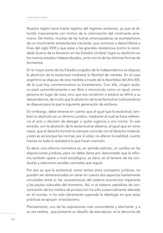 juan martín mena
162
Nuestra región tiene fuerte registro del régimen esclavista, ya que se di-
fundió masivamente con motivo de la colonización del continente ame-
ricano. De hecho, muchas de las luchas emancipadoras se acompañaron
de un movimiento antiesclavista creciente, que comenzó a desarrollarse a
fines del siglo XVIII y que pese a las grandes resistencias (como la recor-
dada Guerra de la Secesión en los Estados Unidos), logró su abolición en
los nuevos estados independizados, junto con la de las distintas formas de
tormentos.
En la mayor parte de los Estados surgidos de la independencia se dispuso
la abolición de la esclavitud mediante la libertad de vientres. En el caso
argentino se dispuso de esta medida a través de la Asamblea del Año XIII,
de la cual hoy conmemoramos su bicentenario. Con ella, ningún escla-
vo pasó automáticamente a ser libre o reconocido como un igual, como
persona en lugar de cosa, sino que esa condición o estatus se difirió a su
descendencia, de modo que la abolición de la esclavitud en Latinoamérica
se dispuso para la que la siguiente generación de esclavos.
Sin embargo, debe tenerse en cuenta que al igual que la esclavitud, tam-
bién la abolición es un término jurídico, mediante el cual se hace referen-
cia al acto y decisión de derogar o quitar vigencia a una norma. En ese
sentido, con la abolición de la esclavitud se observa, al igual que en otros
casos, que el derecho formal no siempre coincide con el derecho material,
y esto es así porque las normas, por sí solas, no alteran la realidad, cuanto
menos no toda la realidad a la que hacen mención.
Es decir, una reforma normativa es, en sentido estricto, un cambio en las
disposiciones jurídicas, pero no debe darse por descontado que la refor-
ma también opere a nivel sociológico, es decir, en el terreno de las con-
ductas y relaciones sociales concretas que regula.
Por eso es que la esclavitud, como tantos otros conceptos jurídicos, no
pueden ser dimensionados sin tener en cuenta dos aspectos fuertemente
vinculados entre sí: las características del sistema económico imperante
y las pautas culturales del momento. Así, ni el sistema capitalista de con-
centración de los medios de producción ha sido sustancialmente alterado
en el mundo, ni ha sido claramente superada la ideología en que estas
prácticas se apoyan: el esclavismo.
Precisamente, una de las expresiones más contundente y alarmante ,y a
su vez realista , que presenta un desafío de esta época, es la denuncia de
 
