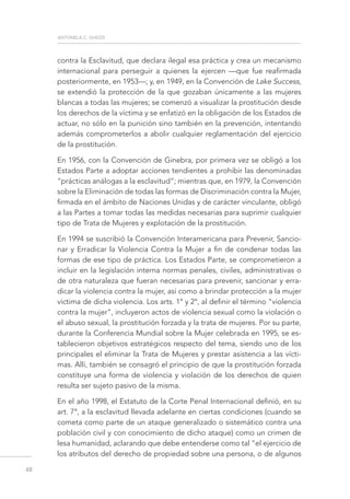 antonela c. ghezzi
48
contra la Esclavitud, que declara ilegal esa práctica y crea un mecanismo
internacional para perseguir a quienes la ejercen —que fue reafirmada
posteriormente, en 1953—; y, en 1949, en la Convención de Lake Success,
se extendió la protección de la que gozaban únicamente a las mujeres
blancas a todas las mujeres; se comenzó a visualizar la prostitución desde
los derechos de la víctima y se enfatizó en la obligación de los Estados de
actuar, no sólo en la punición sino también en la prevención, intentando
además comprometerlos a abolir cualquier reglamentación del ejercicio
de la prostitución.
En 1956, con la Convención de Ginebra, por primera vez se obligó a los
Estados Parte a adoptar acciones tendientes a prohibir las denominadas
“prácticas análogas a la esclavitud”; mientras que, en 1979, la Convención
sobre la Eliminación de todas las formas de Discriminación contra la Mujer,
firmada en el ámbito de Naciones Unidas y de carácter vinculante, obligó
a las Partes a tomar todas las medidas necesarias para suprimir cualquier
tipo de Trata de Mujeres y explotación de la prostitución.
En 1994 se suscribió la Convención Interamericana para Prevenir, Sancio-
nar y Erradicar la Violencia Contra la Mujer a fin de condenar todas las
formas de ese tipo de práctica. Los Estados Parte, se comprometieron a
incluir en la legislación interna normas penales, civiles, administrativas o
de otra naturaleza que fueran necesarias para prevenir, sancionar y erra-
dicar la violencia contra la mujer, así como a brindar protección a la mujer
víctima de dicha violencia. Los arts. 1° y 2°, al definir el término “violencia
contra la mujer”, incluyeron actos de violencia sexual como la violación o
el abuso sexual, la prostitución forzada y la trata de mujeres. Por su parte,
durante la Conferencia Mundial sobre la Mujer celebrada en 1995, se es-
tablecieron objetivos estratégicos respecto del tema, siendo uno de los
principales el eliminar la Trata de Mujeres y prestar asistencia a las vícti-
mas. Allí, también se consagró el principio de que la prostitución forzada
constituye una forma de violencia y violación de los derechos de quien
resulta ser sujeto pasivo de la misma.
En el año 1998, el Estatuto de la Corte Penal Internacional definió, en su
art. 7°, a la esclavitud llevada adelante en ciertas condiciones (cuando se
cometa como parte de un ataque generalizado o sistemático contra una
población civil y con conocimiento de dicho ataque) como un crimen de
lesa humanidad, aclarando que debe entenderse como tal “el ejercicio de
los atributos del derecho de propiedad sobre una persona, o de algunos
 