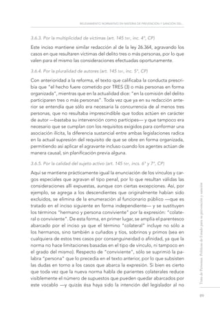 relevamiento normativo en materia de prevención y sanción del...
89
TratadePersonas.PolíticasdeEstadoparasuprevenciónysanción
3.6.3. Por la multiplicidad de víctimas (art. 145 ter, inc. 4°, CP)
Este inciso mantiene similar redacción al de la ley 26.364, agravando los
casos en que resultaren víctimas del delito tres o más personas, por lo que
valen para el mismo las consideraciones efectuadas oportunamente.
3.6.4. Por la pluralidad de autores (art. 145 ter, inc. 5°, CP)
Con anterioridad a la reforma, el texto que calificaba la conducta prescri-
bía que “el hecho fuere cometido por TRES (3) o más personas en forma
organizada”, mientras que en la actualidad dice: “en la comisión del delito
participaren tres o más personas”. Toda vez que ya en su redacción ante-
rior se entendía que sólo era necesaria la concurrencia de al menos tres
personas, que no resultaba imprescindible que todos actúen en carácter
de autor —bastaba su intervención como partícipes— y que tampoco era
necesario que se cumplan con los requisitos exigidos para conformar una
asociación ilícita, la diferencia sustancial entre ambas legislaciones radica
en la actual supresión del requisito de que se obre en forma organizada,
permitiendo así aplicar el agravante incluso cuando los agentes actúan de
manera causal, sin planificación previa alguna.
3.6.5. Por la calidad del sujeto activo (art. 145 ter, incs. 6° y 7°, CP)
Aquí se mantiene prácticamente igual la enunciación de los vínculos y car-
gos especiales que agravan el tipo penal, por lo que resultan válidas las
consideraciones allí expuestas, aunque con ciertas excepciones. Así, por
ejemplo, se agrega a los descendientes que originalmente habían sido
excluidos, se elimina de la enumeración al funcionario público —que es
tratado en el inciso siguiente en forma independiente— y se sustituyen
los términos “hermano y persona conviviente” por la expresión: “colate-
ral o conviviente”. De esta forma, en primer lugar, se amplía el parentesco
abarcado por el inciso ya que el término “colateral” incluye no sólo a
los hermanos, sino también a cuñados y tíos, sobrinos y primos (sea en
cualquiera de estos tres casos por consanguineidad o afinidad, ya que la
norma no hace limitaciones basadas en el tipo de vínculo, ni tampoco en
el grado del mismo). Respecto de “conviviente”, sólo se suprimió la pa-
labra “persona” que lo precedía en el texto anterior, por lo que subsisten
las dudas en torno a los casos que abarca la expresión. Si bien es cierto
que toda vez que la nueva norma habla de parientes colaterales reduce
visiblemente el número de supuestos que pueden quedar abarcados por
este vocablo —y quizás ésa haya sido la intención del legislador al no
 
