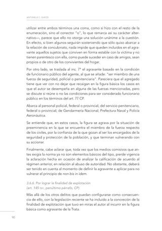 antonela c. ghezzi
90
utilizar entre ambos términos una coma, como sí hizo con el resto de la
enumeración, sino el conector “o”, lo que remarca así su carácter alter-
nativo—, parece que ello no otorga una solución unánime a la cuestión.
En efecto, si bien algunos seguirán sosteniendo que sólo quiso abarcar a
la relación de concubinato, nada impide que queden incluidos en el agra-
vante aquellos sujetos que conviven en forma estable con la víctima y no
tienen parentesco con ella, como puede suceder en caso de amigos, sean
propios o de otro de los convivientes del hogar.
Por otro lado, se traslada al inc. 7° el agravante basado en la condición
de funcionario público del agente, al que se añade: “ser miembro de una
fuerza de seguridad, policial o penitenciaria”. Pareciera que el agregado
tiene que ver con no dejar que recaigan en la figura básica los casos en
que el autor se desempeña en alguna de las fuerzas mencionadas, pero
se discute si reúne o no las condiciones para ser considerado funcionario
público en los términos del art. 77 CP.
Abarca al personal policial, federal o provincial; del servicio penitenciario,
federal o provincial; de Gendarmería Nacional; Prefectura Naval y Policía
Aeronáutica.
Se entiende que, en estos casos, la figura se agrava por la situación de
preeminencia en la que se encuentra el miembro de la fuerza respecto
de los civiles, por la confianza de la que gozan al ser los encargados de la
seguridad y protección de la población, y que terminan vulnerando con
su accionar.
Finalmente, cabe aclarar que, toda vez que los medios comisivos que an-
tes exigía la norma ya no son elementos básicos del tipo, pierde vigencia
la aclaración hecha en ocasión de analizar la calificación de acuerdo al
régimen anterior, en relación al abuso de autoridad. No obstante, deberá
ser tenido en cuenta al momento de definir la agravante a aplicar para no
vulnerar el principio de non bis in ídem.
3.6.6. Por lograr la finalidad de explotación
(art. 145 ter, penúltimo párrafo, CP)
Más allá de los otros delitos que puedan configurarse como consecuen-
cia de ello, con la legislación reciente se ha incluido a la concreción de la
finalidad de explotación que tuvo en miras el autor al incurrir en la figura
básica como agravante de la Trata.
 