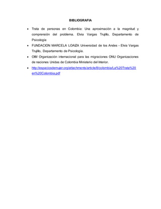 BIBLIOGRAFIA 
 Trata de personas en Colombia: Una aproximación a la magnitud y 
comprensión del problema. Elvia Vargas Trujillo, Departamento de 
Psicología 
 FUNDACION MARCELA LOAIZA Universidad de los Andes - Elvia Vargas 
Trujillo, Departamento de Psicología. 
 OIM Organización internacional para las migraciones ONU Organizaciones 
de naciones Unidas de Colombia Ministerio del Interior. 
 http://espaciosdemujer.org/attachments/article/8/colombia/La%20Trata%20 
en%20Colombia.pdf 
