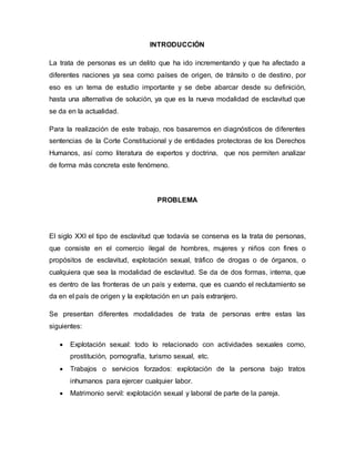 INTRODUCCIÓN 
La trata de personas es un delito que ha ido incrementando y que ha afectado a 
diferentes naciones ya sea como países de origen, de tránsito o de destino, por 
eso es un tema de estudio importante y se debe abarcar desde su definición, 
hasta una alternativa de solución, ya que es la nueva modalidad de esclavitud que 
se da en la actualidad. 
Para la realización de este trabajo, nos basaremos en diagnósticos de diferentes 
sentencias de la Corte Constitucional y de entidades protectoras de los Derechos 
Humanos, así como literatura de expertos y doctrina, que nos permiten analizar 
de forma más concreta este fenómeno. 
PROBLEMA 
El siglo XXI el tipo de esclavitud que todavía se conserva es la trata de personas, 
que consiste en el comercio ilegal de hombres, mujeres y niños con fines o 
propósitos de esclavitud, explotación sexual, tráfico de drogas o de órganos, o 
cualquiera que sea la modalidad de esclavitud. Se da de dos formas, interna, que 
es dentro de las fronteras de un país y externa, que es cuando el reclutamiento se 
da en el país de origen y la explotación en un país extranjero. 
Se presentan diferentes modalidades de trata de personas entre estas las 
siguientes: 
 Explotación sexual: todo lo relacionado con actividades sexuales como, 
prostitución, pornografía, turismo sexual, etc. 
 Trabajos o servicios forzados: explotación de la persona bajo tratos 
inhumanos para ejercer cualquier labor. 
 Matrimonio servil: explotación sexual y laboral de parte de la pareja. 
 