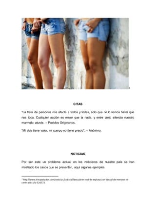 3 
CITAS 
“La trata de personas nos afecta a todos y todas, solo que no lo vemos hasta que 
nos toca. Cualquier acción es mejor que la nada, y entre tanto silencio nuestro 
murmullo aturde. – Pueblos Originarios. 
“Mi vida tiene valor, mi cuerpo no tiene precio”. – Anónimo. 
NOTICIAS 
Por ser este un problema actual, en los noticieros de nuestro país se han 
mostrado los casos que se presentan, aquí algunos ejemplos. 
3 http://www.elespectador.com/noticias/judicial/descubren-red-de-explotacion-sexual-de-menores-el-centr- 
articulo-526772 
 