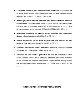  La trata de personas, una moderna forma de esclavizar: Advierten que 
en estas redes, que no sólo explotan con fines sexuales, cae todo tipo de 
personas. EL TIEMPO |OCTUBRE 6 DE 2014 
 Mintrabajo y ONU firmaron convenio para prevenir trata de personas 
en Colombia: Según el reporte de Unodc 2012, entre el 2003 y el 2006 los 
casos de trata, con fines de explotación laboral, constituían el 18 por ciento 
de los reportados a nivel mundial. CARACOL | FEBRERO 5 DE 2013 
 Se entrega madre que iba a vender su hija en red de trata de menores 
Bogotá y Cundinamarca. ADN | MAYO 30 DE 2013 
 Policía desmanteló red de trata de personas que operaba en Asia 
desde el valle del cauca. ADN | OCTUBRE 30 DE 2013. 
 Futbolista colombiano víctima de trata de personas se reencontró con 
su familia. EL TIEMPO | OCTUBRE 30 DE 2013. 
 Colombia es una fuente significativa de trata de personas: EE.UU: 
Según un cable enviado por la Embajada americana en Bogotá, la mayoría 
de las víctimas son personas desplazadas, especialmente niños y mujeres 
que terminaron explotados sexualmente. EL ESPECTADOR |ABRIL 6 DEL 
2011. 
ANTECEDENTES HISTORICOS Y ESTADISTICAS 
 