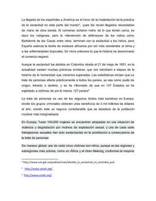 La llegada de los españoles a América es el inicio de la implantación de la práctica 
de la esclavitud en esta parte del mundo4, pues los recién llegados necesitaban 
de mano de obra barata. Al comienzo echaron mano de lo que tenían cerca, es 
decir los indígenas, pero la intervención de defensores de los indios como 
Bartolomé de las Casas entre otros, terminan con la esclavitud a los indios, pero 
España autoriza la traída de esclavos africanos por ser más resistentes al clima y 
a las enfermedades tropicales. Se inicia entonces lo que la historia ha denominado 
el comercio negrero 
Aunque la esclavitud fue abolida en Colombia desde el 21 de mayo de 1851, en la 
actualidad existen muchas prácticas similares, que nos retrotraen a etapas de la 
historia de la humanidad que creíamos superadas. Las estadísticas arrojan que La 
trata de personas afecta prácticamente a todos los países, ya sea como punto de 
origen, tránsito o destino, y se ha informado de que en 137 Estados se ha 
explotado a víctimas de por lo menos 127 países5 
La trata de personas es uno de los negocios ilícitos más lucrativos en Europa, 
donde los grupos criminales obtienen unos beneficios de 3 mil millones de dólares 
al año, siendo éste un negocio considerable que se abastece de la población 
mundial más marginalizada 
En Europa, 6unas 140,000 mujeres se encuentran atrapadas en una situación de 
violencia y degradación por motivos de explotación sexual, y una de cada siete 
trabajadoras sexuales han sido esclavizadas en la prostitución a consecuencia de 
la trata de personas 
De manera global, una de cada cinco víctimas son niños, aunque en las regiones y 
subregiones más pobres, como en África y el Gran Mekong, conforman la mayoría 
4 http://www.cali.gov.co/publicaciones/abolida_la_esclavitud_en_colombia_pub 
5 http://www.unodc.org/ 
6 http://www.unodc.org/ 
 