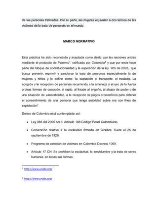 de las personas traficadas. Por su parte, las mujeres equivalen a dos tercios de las 
víctimas de la trata de personas en el mundo. 
MARCO NORMATIVO 
Esta práctica ha sido reconocida y aceptada como delito, por las naciones unidas 
mediante el protocolo de Palermo7, ratificado por Colombia8 y que por ende hace 
parte del bloque de constitucionalidad y la expedición de la ley 985 de 2005, que 
busca prevenir, reprimir y sancionar la trata de personas especialmente la de 
mujeres y niños y lo define como “la captación el transporte, el traslado, La 
acogida y le recepción de personas recurriendo a la amenaza o el uso de la fuerza 
u otras formas de coacción, al rapto, al fraude al engaño, al abuso de poder o de 
una situación de vulnerabilidad, a la recepción de pagos o beneficios para obtener 
el consentimiento de una persona que tenga autoridad sobre ora con fines de 
explotación” 
Dentro de Colombia está contemplada así: 
 Ley 985 del 2005 Art 3: Articulo 188 Código Penal Colombiano. 
 Convención relativa a la esclavitud firmada en Ginebra, Suiza el 25 de 
septiembre de 1926. 
 Programa de atención de victimas en Colombia Decreto 1069. 
 Artículo 17 CN: Se prohíben la esclavitud, la servidumbre y la trata de seres 
humanos en todas sus formas. 
7 http://www.unodc.org/ 
8 http://www.unodc.org/ 
 