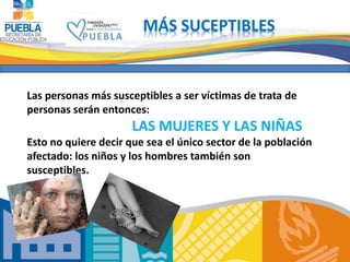 10 
MÁS SUCEPTIBLES 
Las personas más susceptibles a ser víctimas de trata de 
personas serán entonces: 
LAS MUJERES Y LAS NIÑAS 
Esto no quiere decir que sea el único sector de la población 
afectado: los niños y los hombres también son 
susceptibles. 
 