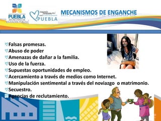 12 
MECANISMOS DE ENGANCHE 
Falsas promesas. 
Abuso de poder 
Amenazas de dañar a la familia. 
Uso de la fuerza. 
Supuestas oportunidades de empleo. 
Acercamiento a través de medios como Internet. 
Manipulación sentimental a través del noviazgo o matrimonio. 
Secuestro. 
Agencias de reclutamiento. 
 