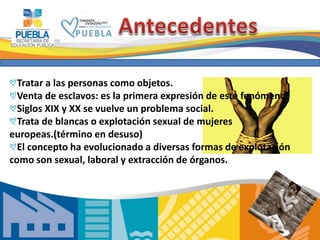 3 
Tratar a las personas como objetos. 
Venta de esclavos: es la primera expresión de este fenómeno. 
Siglos XIX y XX se vuelve un problema social. 
Trata de blancas o explotación sexual de mujeres 
europeas.(término en desuso) 
El concepto ha evolucionado a diversas formas de explotación 
como son sexual, laboral y extracción de órganos. 
 