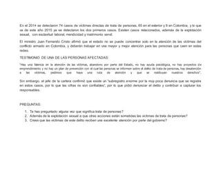 En el 2014 se detectaron 74 casos de víctimas directas de trata de personas, 65 en el exterior y 9 en Colombia, y lo que
va de este año 2015 ya se detectaron los dos primeros casos. Existen casos relacionados, además de la explotación
sexual, con esclavitud laboral, mendicidad y matrimonio servil.
El ministro Juan Fernando Cristo afirmó que el estado no se puede concentrar solo en la atención de las víctimas del
conflicto armado en Colombia, y deberán trabajar en una mayor y mejor atención para las personas que caen en estas
redes.
TESTIMONIO DE UNA DE LAS PERSONAS AFECTADAS:
“Hay una falencia en la atención de las víctimas, abandono por parte del Estado, no hay ayuda psicológica, no hay proyectos de
emprendimiento y no hay un plan de prevención con el cual las personas se informen sobre el delito de trata de personas, hay desatención
a las víctimas, pedimos que haya una ruta de atención y que se restituyan nuestros derechos”.
Sin embargo, el jefe de la cartera confirmó que existe un “subregistro enorme por la muy poca denuncia que se registra
en estos casos, por lo que las cifras no son confiables”, por lo que pidió denunciar el delito y contribuir a capturar los
responsables.
PREGUNTAS:
1. Te has preguntado alguna vez que significa trata de personas?
2. Además de la explotación sexual a que otras acciones están sometidas las victimas de trata de personas?
3. Crees que las víctimas de este delito reciben una excelente atención por parte del gobierno?
 
