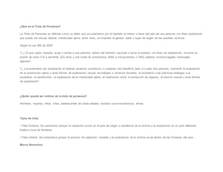 ¿Qué es la Trata de Personas?
La Trata de Personas es definida como un delito que se caracteriza por el traslado al interior o fuera del país de una persona con fines explotación
que puede ser sexual, laboral, mendicidad ajena, entre otros, sin importar el género, edad o lugar de origen de las posibles víctimas.
Según la Ley 985 de 2005:
"[..]. El que capte, traslade, acoja o reciba a una persona, dentro del territorio nacional o hacia el exterior, con fines de explotación, incurrirá en
prisión de trece (13) a veintitrés (23) años y una multa de ochocientos (800) a mil quinientos (1.500) salarios mínimos legales mensuales
vigentes".
"[...] se entenderá por explotación el obtener provecho económico o cualquier otro beneficio para sí o para otra persona, mediante la explotación
de la prostitución ajena u otras formas de explotación sexual, los trabajos o servicios forzados, la esclavitud o las prácticas análogas a la
esclavitud, la servidumbre, la explotación de la mendicidad ajena, el matrimonio servil, la extracción de órganos, el turismo sexual u otras formas
de explotación".
¿Quién puede ser víctima de la trata de personas?
Hombres, mujeres, niños, niñas, adolescentes de todas edades, estratos socio-económicos, etnias.
Tipos de trata
• Trata Externa: Se caracteriza porque la captación ocurre en el país de origen o residencia de la víctima y la explotación en un país diferente.
Implica cruce de fronteras.
• Trata Interna: Se caracteriza porque el proceso de captación, traslado y la explotación de la víctima se da dentro de las fronteras del país.
Marco Normativo
 