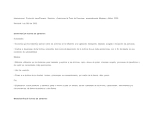 Internacional: Protocolo para Prevenir, Reprimir y Sancionar la Trata de Personas, especialmente Mujeres y Niños, 2000.
Nacional: Ley 985 de 2005.
Elementos de la trata de personas
Actividades:
• Acciones que los tratantes ejercen sobre las víctimas en lo referente a la captación, transporte, traslado, acogida o recepción de personas.
• Implica el desarraigo de la víctima, entendido éste como el alejamiento de la víctima de sus redes protectoras, con el fin de dejarla en una
condición de vulnerabilidad.
Medios:
• Métodos utilizados por los tratantes para trasladar y explotar a las víctimas: rapto, abuso de poder, chantaje, engaño, promesas de beneficios o
de suplir las necesidades más apremiantes.
• Uso de coerción.
• Privan a la víctima de su libertad, limitan y corrompen su consentimiento, por medio de la fuerza, dolo y error.
Fin:
• Explotación: sacar provecho o beneficio para si mismo o para un tercero, de las cualidades de la víctima, capacidades, sentimientos y/o
circunstancias, de forma económica u otra forma.
Modalidades de la trata de personas
 