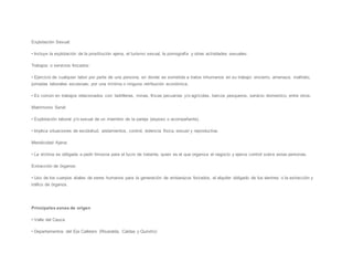 Explotación Sexual:
• Incluye la explotación de la prostitución ajena, el turismo sexual, la pornografía y otras actividades sexuales.
Trabajos o servicios forzados:
• Ejercicio de cualquier labor por parte de una persona, en donde es sometida a tratos inhumanos en su trabajo: encierro, amenaza, maltrato,
jornadas laborales excesivas; por una mínima o ninguna retribución económica.
• Es común en trabajos relacionados con: ladrilleras, minas, fincas pecuarias y/o agrícolas, barcos pesqueros, servicio domestico, entre otros.
Matrimonio Servil:
• Explotación laboral y/o sexual de un miembro de la pareja (esposo o acompañante).
• Implica situaciones de esclavitud, aislamientos, control, violencia física, sexual y reproductiva.
Mendicidad Ajena:
• La víctima es obligada a pedir limosna para el lucro de tratante, quien es el que organiza el negocio y ejerce control sobre estas personas.
Extracción de órganos:
• Uso de los cuerpos vitales de seres humanos para la generación de embarazos forzados, el alquiler obligado de los vientres o la extracción y
tráfico de órganos.
Principales zonas de origen
• Valle del Cauca
• Departamentos del Eje Cafetero (Risaralda, Caldas y Quindío)
 