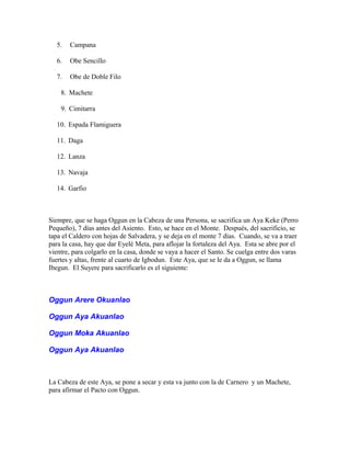 5. Campana
6. Obe Sencillo
7. Obe de Doble Filo
8. Machete
9. Cimitarra
10. Espada Flamiguera
11. Daga
12. Lanza
13. Navaja
14. Garfio
Siempre, que se haga Oggun en la Cabeza de una Persona, se sacrifica un Aya Keke (Perro
Pequeño), 7 días antes del Asiento. Esto, se hace en el Monte. Después, del sacrificio, se
tapa el Caldero con hojas de Salvadera, y se deja en el monte 7 días. Cuando, se va a traer
para la casa, hay que dar Eyelé Meta, para aflojar la fortaleza del Aya. Esta se abre por el
vientre, para colgarlo en la casa, donde se vaya a hacer el Santo. Se cuelga entre dos varas
fuertes y altas, frente al cuarto de Igbodun. Este Aya, que se le da a Oggun, se llama
Ibegun. El Suyere para sacrificarlo es el siguiente:
Oggun Arere Okuanlao
Oggun Aya Akuanlao
Oggun Moka Akuanlao
Oggun Aya Akuanlao
La Cabeza de este Aya, se pone a secar y esta va junto con la de Carnero y un Machete,
para afirmar el Pacto con Oggun.
 