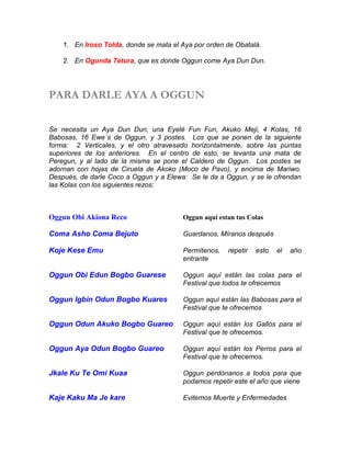 1. En Iroso Tolda, donde se mata el Aya por orden de Obatalá.
2. En Ogunda Tetura, que es donde Oggun come Aya Dun Dun.
PARA DARLE AYA A OGGUN
Se necesita un Aya Dun Dun, una Eyelé Fun Fun, Akuko Meji, 4 Kolas, 16
Babosas, 16 Ewe´s de Oggun, y 3 postes. Los que se ponen de la siguiente
forma: 2 Verticales, y el otro atravesado horizontalmente, sobre las puntas
superiores de los anteriores. En el centro de esto, se levanta una mata de
Peregun, y al lado de la misma se pone el Caldero de Oggun. Los postes se
adornan con hojas de Ciruela de Akoko (Moco de Pavo), y encima de Mariwo.
Después, de darle Coco a Oggun y a Elewa: Se le da a Oggun, y se le ofrendan
las Kolas con los siguientes rezos:
Oggun Obi Akiona Reco Oggun aqui estan tus Colas
Coma Asho Coma Bejuto Guardanos, Míranos después
Koje Kese Emu Permítenos, repetir esto el año
entrante
Oggun Obi Edun Bogbo Guarese Oggun aquí están las colas para el
Festival que todos te ofrecemos
Oggun Igbin Odun Bogbo Kuares Oggun aquí están las Babosas para el
Festival que te ofrecemos
Oggun Odun Akuko Bogbo Guareo Oggun aquí están los Gallos para el
Festival que te ofrecemos.
Oggun Aya Odun Bogbo Guareo Oggun aquí están los Perros para el
Festival que te ofrecemos.
Jkale Ku Te Omi Kuaa Oggun perdónanos a todos para que
podamos repetir este el año que viene
Kaje Kaku Ma Je kare Evitemos Muerte y Enfermedades
 