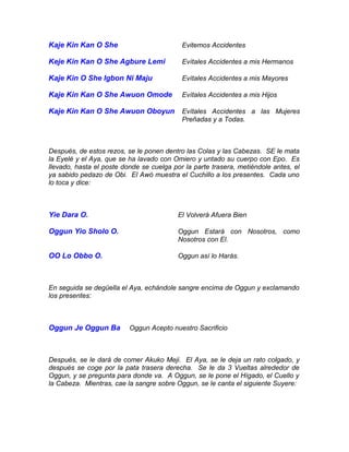 Kaje Kin Kan O She Evitemos Accidentes
Keje Kin Kan O She Agbure Lemi Evítales Accidentes a mis Hermanos
Kaje Kin O She Igbon Ni Maju Evítales Accidentes a mis Mayores
Kaje Kin Kan O She Awuon Omode Evítales Accidentes a mis Hijos
Kaje Kin Kan O She Awuon Oboyun Evítales Accidentes a las Mujeres
Preñadas y a Todas.
Después, de estos rezos, se le ponen dentro las Colas y las Cabezas. SE le mata
la Eyelé y el Aya, que se ha lavado con Omiero y untado su cuerpo con Epo. Es
llevado, hasta el poste donde se cuelga por la parte trasera, metiéndole antes, el
ya sabido pedazo de Obi. El Awó muestra el Cuchillo a los presentes. Cada uno
lo toca y dice:
Yie Dara O. El Volverá Afuera Bien
Oggun Yio Sholo O. Oggun Estará con Nosotros, como
Nosotros con El.
OO Lo Obbo O. Oggun así lo Harás.
En seguida se degüella el Aya, echándole sangre encima de Oggun y exclamando
los presentes:
Oggun Je Oggun Ba Oggun Acepto nuestro Sacrificio
Después, se le dará de comer Akuko Meji. El Aya, se le deja un rato colgado, y
después se coge por la pata trasera derecha. Se le da 3 Vueltas alrededor de
Oggun, y se pregunta para donde va. A Oggun, se le pone el Hígado, el Cuello y
la Cabeza. Mientras, cae la sangre sobre Oggun, se le canta el siguiente Suyere:
 
