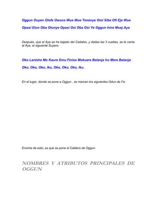 Oggun Ouyen Olofe Owuco Wue Wue Tenenye Omi Sibe Ofi Eje Wue
Opasi Etun Oba Otunye Opasi Osi Oba Osi Ye Oggun Inire Muej Aya
Después, que el Aya se ha bajado del Cadalso, y dadas las 3 vueltas, se le canta
al Aya, el siguiente Suyere:
Oko Lanishe Mo Kaure Emu Finise Mokuare Balanja Iru Mere Balanja
Oko, Oko, Oko, Iku, Oko, Oko, Oko, Iku.
En el lugar, donde se pone a Oggun , se marcan los siguientes Odun de Fa:
Encima de esto, es que se pone el Caldero de Oggun.
NOMBRES Y ATRIBUTOS PRINCIPALES DE
OGGUN
 