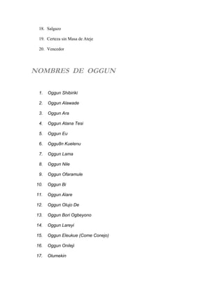 18. Salgazo
19. Certeza sin Masa de Ateje
20. Vencedor
NOMBRES DE OGGUN
1. Oggun Shibiriki
2. Oggun Alawade
3. Oggun Ara
4. Oggun Atana Tesi
5. Oggun Eu
6. Oggu8n Kuelenu
7. Oggun Lama
8. Oggun Nile
9. Oggun Ofaramule
10. Oggun Bi
11. Oggun Alare
12. Oggun Olujo De
13. Oggun Bori Ogbeyono
14. Oggun Lareyi
15. Oggun Eleukue (Come Conejo)
16. Oggun Onileji
17. Olumekin
 