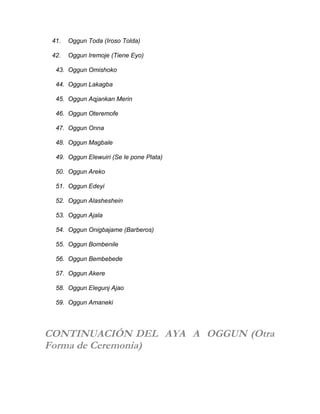 41. Oggun Toda (Iroso Tolda)
42. Oggun Iremoje (Tiene Eyo)
43. Oggun Omishoko
44. Oggun Lakagba
45. Oggun Aqjankan Merin
46. Oggun Oteremofe
47. Oggun Onna
48. Oggun Magbale
49. Oggun Elewuiri (Se le pone Plata)
50. Oggun Areko
51. Oggun Edeyi
52. Oggun Alasheshein
53. Oggun Ajala
54. Oggun Onigbajame (Barberos)
55. Oggun Bombenile
56. Oggun Bembebede
57. Oggun Akere
58. Oggun Elegunj Ajao
59. Oggun Amaneki
CONTINUACIÓN DEL AYA A OGGUN (Otra
Forma de Ceremonia)
 