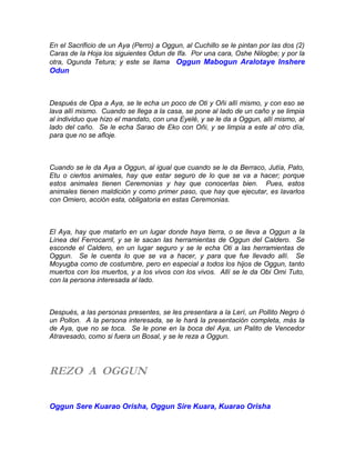 En el Sacrificio de un Aya (Perro) a Oggun, al Cuchillo se le pintan por las dos (2)
Caras de la Hoja los siguientes Odun de Ifa. Por una cara, Oshe Nilogbe; y por la
otra, Ogunda Tetura; y este se llama Oggun Mabogun Aralotaye Inshere
Odun
Después de Opa a Aya, se le echa un poco de Oti y Oñi allí mismo, y con eso se
lava allí mismo. Cuando se llega a la casa, se pone al lado de un caño y se limpia
al individuo que hizo el mandato, con una Eyelé, y se le da a Oggun, allí mismo, al
lado del caño. Se le echa Sarao de Eko con Oñi, y se limpia a este al otro día,
para que no se afloje.
Cuando se le da Aya a Oggun, al igual que cuando se le da Berraco, Jutía, Pato,
Etu o ciertos animales, hay que estar seguro de lo que se va a hacer; porque
estos animales tienen Ceremonias y hay que conocerlas bien. Pues, estos
animales tienen maldición y como primer paso, que hay que ejecutar, es lavarlos
con Omiero, acción esta, obligatoria en estas Ceremonias.
El Aya, hay que matarlo en un lugar donde haya tierra, o se lleva a Oggun a la
Línea del Ferrocarril, y se le sacan las herramientas de Oggun del Caldero. Se
esconde el Caldero, en un lugar seguro y se le echa Oti a las herramientas de
Oggun. Se le cuenta lo que se va a hacer, y para que fue llevado allí. Se
Moyugba como de costumbre, pero en especial a todos los hijos de Oggun, tanto
muertos con los muertos, y a los vivos con los vivos. Allí se le da Obi Omi Tuto,
con la persona interesada al lado.
Después, a las personas presentes, se les presentara a la Lerí, un Pollito Negro ó
un Pollon. A la persona interesada, se le hará la presentación completa, más la
de Aya, que no se toca. Se le pone en la boca del Aya, un Palito de Vencedor
Atravesado, como si fuera un Bosal, y se le reza a Oggun.
REZO A OGGUN
Oggun Sere Kuarao Orisha, Oggun Sire Kuara, Kuarao Orisha
 